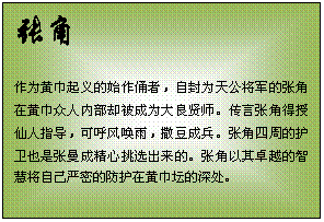 文本框: 张角    作为黄巾起义的始作俑者，自封为天公将军的张角在黄巾众人内部却被成为大良贤师。传言张角得授仙人指导，可呼风唤雨，撒豆成兵。张角四周的护卫也是张曼成精心挑选出来的。张角以其卓越的智慧将自己严密的防护在黄巾坛的深处。  